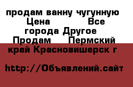  продам ванну чугунную › Цена ­ 7 000 - Все города Другое » Продам   . Пермский край,Красновишерск г.